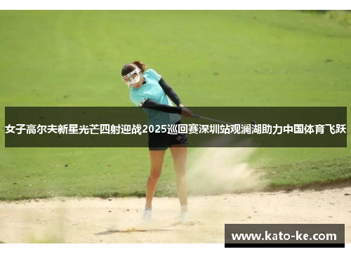 女子高尔夫新星光芒四射迎战2025巡回赛深圳站观澜湖助力中国体育飞跃